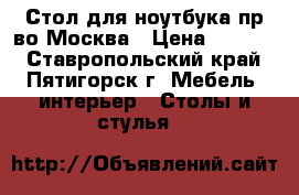 Стол для ноутбука пр-во Москва › Цена ­ 3 500 - Ставропольский край, Пятигорск г. Мебель, интерьер » Столы и стулья   